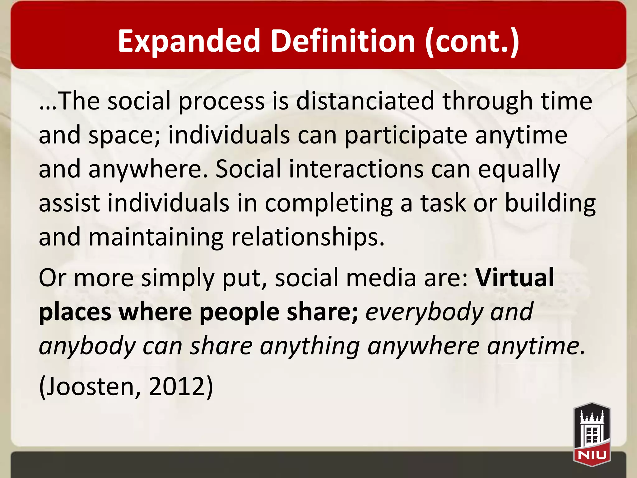 Expanded Definition (cont.)
…The social process is distanciated through time
and space; individuals can participate anytime
and anywhere. Social interactions can equally
assist individuals in completing a task or building
and maintaining relationships.
Or more simply put, social media are: Virtual
places where people share; everybody and
anybody can share anything anywhere anytime.
(Joosten, 2012)
 