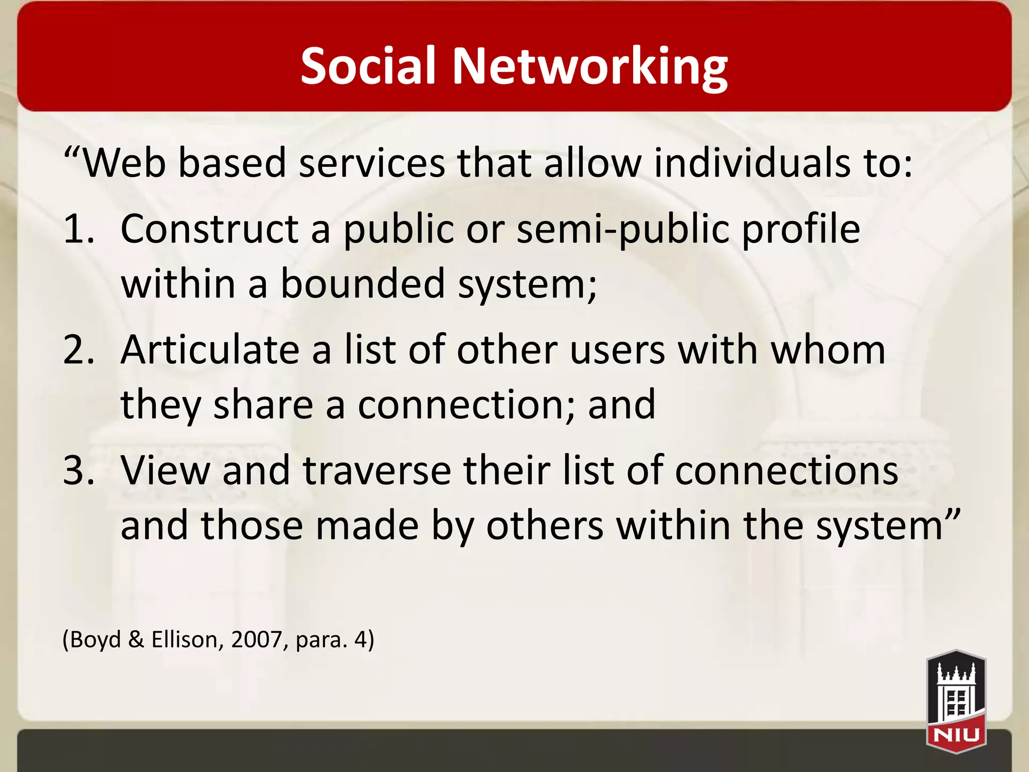 Social Networking
“Web based services that allow individuals to:
1. Construct a public or semi-public profile
   within a bounded system;
2. Articulate a list of other users with whom
   they share a connection; and
3. View and traverse their list of connections
   and those made by others within the system”

(Boyd & Ellison, 2007, para. 4)
 