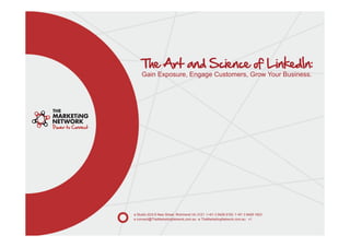 The Art and Science of LinkedIn:
    Gain Exposure, Engage Customers, Grow Your Business.




a Studio 22/2-6 New Street, Richmond Vic 3121 t +61 3 9428 9193 f +61 3 9428 1823
e connect@TheMarketingNetwork.com.au w TheMarketingNetwork.com.au v1
 