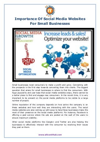 Importance Of Social Media Websites 
For Small Businesses 
Small businesses need consumers to make a profit and grow. Connecting with 
the prospects is the first step towards converting them into clients. The biggest 
question that arises for small businesses is where to find the consumers. With 
huge popularity and user base that social media websites enjoy, there cannot be 
a better place to find and engage new consumers. In the recent time, it is very 
important to be present on the social media platforms to be visible to a large 
number of people. 
Online reputation of the company depends on how active the company is on 
these websites and how well they are interacting with the users. The social 
media websites are also coming up with ways to help these businesses make the 
most of their presence on the social media platforms. For instance, Facebook is 
offering a paid service where the ads are posted on the wall of the users to 
ensure maximum visibility. 
Other social media platforms like Google+ and Twitter are also helping the 
businesses to effectively interact with the consumer by resolving their issues 
they post on them. 
www.siliconithub.com 
 