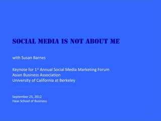 Social Media is NOT about Me

with Susan Barnes

Keynote for 1st Annual Social Media Marketing Forum
Asian Business Association
University of California at Berkeley


September 25, 2012
Haas School of Business


                                                      1
 