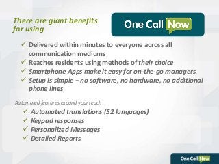 There are giant benefits 
for using 
 Delivered within minutes to everyone across all 
communication mediums 
 Reaches residents using methods of their choice 
 Smartphone Apps make it easy for on-the-go managers 
 Setup is simple – no software, no hardware, no additional 
phone lines 
Automated features expand your reach 
 Automated translations (52 languages) 
 Keypad responses 
 Personalized Messages 
 Detailed Reports 
 
