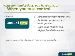 With communications, you have control 
When you take control 
o Streamline your operations 
o Be better prepared for 
emergencies 
o Give your residents a 
higher level of service. 
Check into 
Your communication plan doesn’t have to drain your budget. 
 
