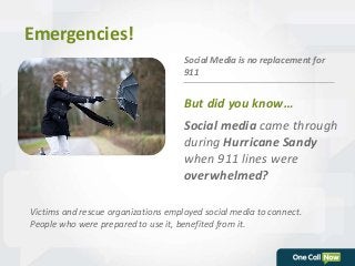 Social Media is no replacement for 
911 
But did you know… 
Social media came through 
during Hurricane Sandy 
when 911 lines were 
overwhelmed? 
Emergencies! 
Victims and rescue organizations employed social media to connect. 
People who were prepared to use it, benefited from it. 
 