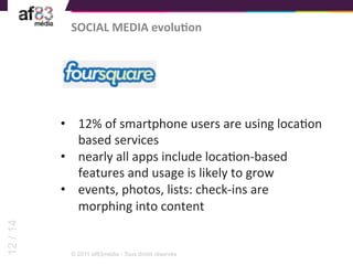 SOCIAL	
  MEDIA	
  evoluTon	
  




          •  12%	
  of	
  smartphone	
  users	
  are	
  using	
  locaEon	
  
             based	
  services	
  
          •  nearly	
  all	
  apps	
  include	
  locaEon-­‐based	
  
             features	
  and	
  usage	
  is	
  likely	
  to	
  grow	
  	
  
          •  events,	
  photos,	
  lists:	
  check-­‐ins	
  are	
  
             morphing	
  into	
  content	
  
12 / 14




            © 2011 af83média - Tous droits réservés
 
