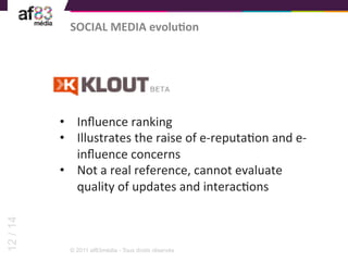 SOCIAL	
  MEDIA	
  evoluTon	
  




          •  Inﬂuence	
  ranking	
  
          •  Illustrates	
  the	
  raise	
  of	
  e-­‐reputaEon	
  and	
  e-­‐
             inﬂuence	
  concerns	
  
          •  Not	
  a	
  real	
  reference,	
  cannot	
  evaluate	
  
             quality	
  of	
  updates	
  and	
  interacEons	
  
12 / 14




            © 2011 af83média - Tous droits réservés
 