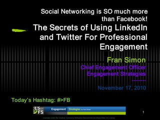 Social Networking is SO much more
                              than Facebook!
       The Secrets of Using LinkedIn
        and Twitter For Professional
                        Engagement
                                                                                      Fran Simon
                                                       Chief Engagement Officer
                                                         Engagement Strategies
                                                                         --------
                                                              November 17, 2010

Today’s Hashtag: #>FB

                                                                                                                                     1
           Licensed under the Creative Commons Attribution-Noncommercial-Share Alike 3.0 License
                                                                                                          QuickTime™ and a
                                                                                                           decompressor
                                                                                                   are needed to see this picture.
 