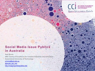 Social Media Issue Publics
in Australia
Axel Bruns
ARC Centre of Excellence for Creative Industries and Innovation
Queensland University of Technology
a.bruns@qut.edu.au
@snurb_dot_info
http://mappingonlinepublics.net/

 