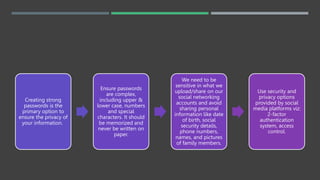 Creating strong
passwords is the
primary option to
ensure the privacy of
your information.
Ensure passwords
are complex,
including upper &
lower case, numbers
and special
characters. It should
be memorized and
never be written on
paper.
We need to be
sensitive in what we
upload/share on our
social networking
accounts and avoid
sharing personal
information like date
of birth, social
security details,
phone numbers,
names, and pictures
of family members.
Use security and
privacy options
provided by social
media platforms viz:
2-factor
authentication
system, access
control.
 