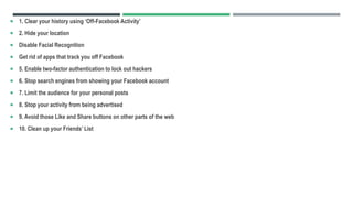  1. Clear your history using ‘Off-Facebook Activity’
 2. Hide your location
 Disable Facial Recognition
 Get rid of apps that track you off Facebook
 5. Enable two-factor authentication to lock out hackers
 6. Stop search engines from showing your Facebook account
 7. Limit the audience for your personal posts
 8. Stop your activity from being advertised
 9. Avoid those Like and Share buttons on other parts of the web
 10. Clean up your Friends’ List
 