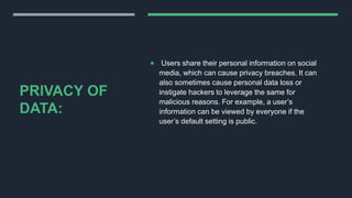 PRIVACY OF
DATA:
 Users share their personal information on social
media, which can cause privacy breaches. It can
also sometimes cause personal data loss or
instigate hackers to leverage the same for
malicious reasons. For example, a user’s
information can be viewed by everyone if the
user’s default setting is public.
 