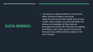 DATA MINING:
 We all leave a data trail behind on the internet.
When someone creates a new social
media account and provides details such as date
of birth, name, location, and personal habits, and
without our knowledge, all these data are
leveraged and shared with third-party for targeting
advertising. It can cause security concerns as
third-party may collect real-time updates on the
user’s location.
 