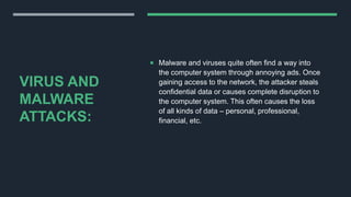VIRUS AND
MALWARE
ATTACKS:
 Malware and viruses quite often find a way into
the computer system through annoying ads. Once
gaining access to the network, the attacker steals
confidential data or causes complete disruption to
the computer system. This often causes the loss
of all kinds of data – personal, professional,
financial, etc.
 