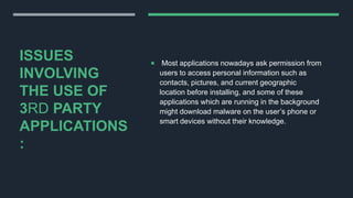 ISSUES
INVOLVING
THE USE OF
3RD PARTY
APPLICATIONS
:
 Most applications nowadays ask permission from
users to access personal information such as
contacts, pictures, and current geographic
location before installing, and some of these
applications which are running in the background
might download malware on the user’s phone or
smart devices without their knowledge.
 