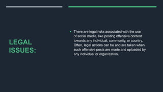 LEGAL
ISSUES:
 There are legal risks associated with the use
of social media, like posting offensive content
towards any individual, community, or country.
Often, legal actions can be and are taken when
such offensive posts are made and uploaded by
any individual or organization.
 