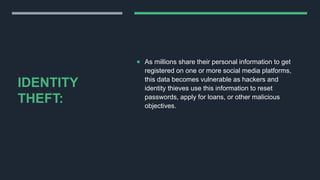 IDENTITY
THEFT:
 As millions share their personal information to get
registered on one or more social media platforms,
this data becomes vulnerable as hackers and
identity thieves use this information to reset
passwords, apply for loans, or other malicious
objectives.
 
