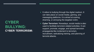 CYBER
BULLYING:
CYBER TERRORISM:
 It refers to bullying through the digital medium. It
can take place on social media, gaming, and
messaging platforms. It is aimed at scaring,
shaming, or annoying the targeted victim.
 Cyber Terrorism: Nowadays, social media is also
used to facilitate terrorism-related activities. It can
support, promote, engage, and spread terrorism
propaganda like incitement to terrorism,
recruitment, radicalizing training, and planning of
terrorist attacks.
 