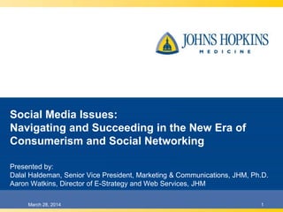 Social Media Issues:
Navigating and Succeeding in the New Era of
Consumerism and Social Networking
Presented by:
Dalal Haldeman, Ph.D., Senior Vice President, Marketing & Communications, JHM
Aaron Watkins, Director of E-Strategy and Web Services, JHM
1March 28, 2014
 