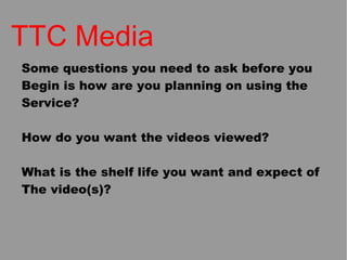TTC Media Some questions you need to ask before you  Begin is how are you planning on using the  Service? How do you want the videos viewed? What is the shelf life you want and expect of The video(s)? 