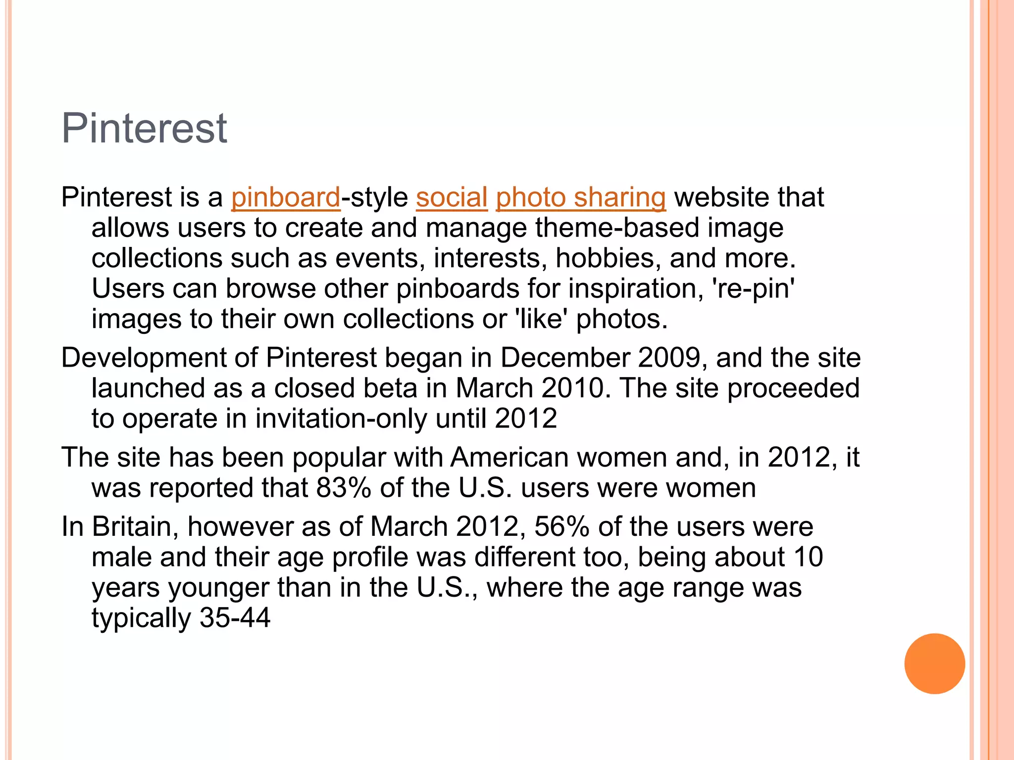 Pinterest
Pinterest is a pinboard-style social photo sharing website that
allows users to create and manage theme-based image
collections such as events, interests, hobbies, and more.
Users can browse other pinboards for inspiration, 're-pin'
images to their own collections or 'like' photos.
Development of Pinterest began in December 2009, and the site
launched as a closed beta in March 2010. The site proceeded
to operate in invitation-only until 2012
The site has been popular with American women and, in 2012, it
was reported that 83% of the U.S. users were women
In Britain, however as of March 2012, 56% of the users were
male and their age profile was different too, being about 10
years younger than in the U.S., where the age range was
typically 35-44

 