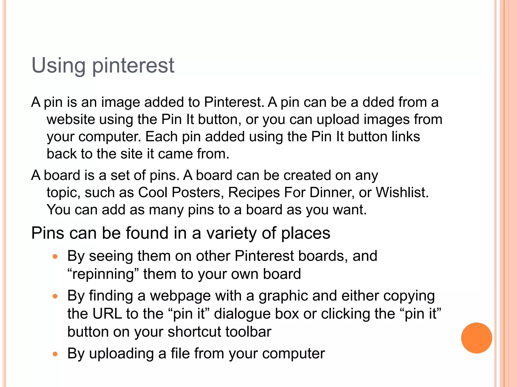 Using pinterest
A pin is an image added to Pinterest. A pin can be a dded from a
website using the Pin It button, or you can upload images from
your computer. Each pin added using the Pin It button links
back to the site it came from.
A board is a set of pins. A board can be created on any
topic, such as Cool Posters, Recipes For Dinner, or Wishlist.
You can add as many pins to a board as you want.

Pins can be found in a variety of places
By seeing them on other Pinterest boards, and
―repinning‖ them to your own board
 By finding a webpage with a graphic and either copying
the URL to the ―pin it‖ dialogue box or clicking the ―pin it‖
button on your shortcut toolbar
 By uploading a file from your computer


 