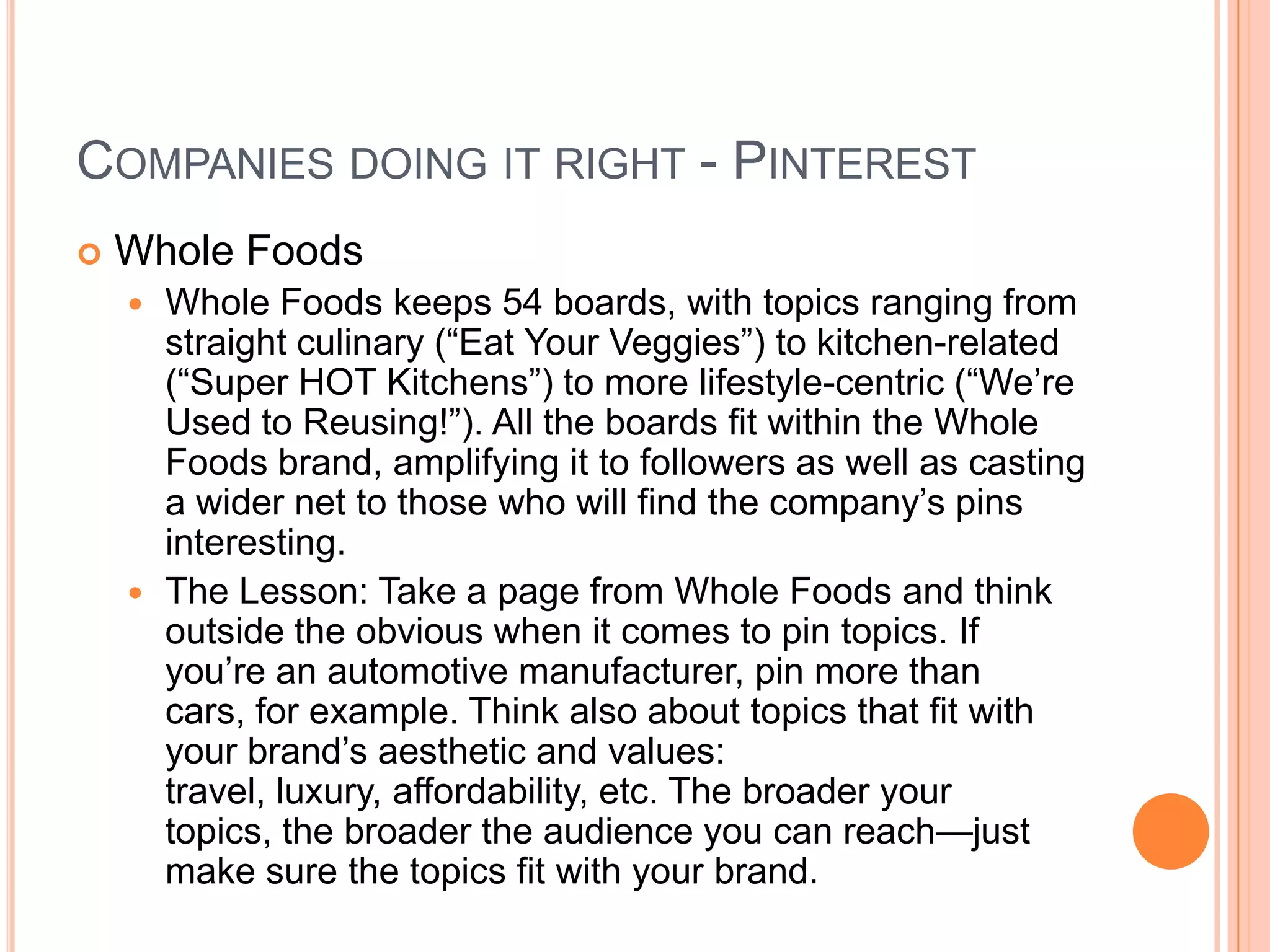 COMPANIES DOING IT RIGHT - PINTEREST


Whole Foods
Whole Foods keeps 54 boards, with topics ranging from
straight culinary (―Eat Your Veggies‖) to kitchen-related
(―Super HOT Kitchens‖) to more lifestyle-centric (―We’re
Used to Reusing!‖). All the boards fit within the Whole
Foods brand, amplifying it to followers as well as casting
a wider net to those who will find the company’s pins
interesting.
 The Lesson: Take a page from Whole Foods and think
outside the obvious when it comes to pin topics. If
you’re an automotive manufacturer, pin more than
cars, for example. Think also about topics that fit with
your brand’s aesthetic and values:
travel, luxury, affordability, etc. The broader your
topics, the broader the audience you can reach—just
make sure the topics fit with your brand.


 