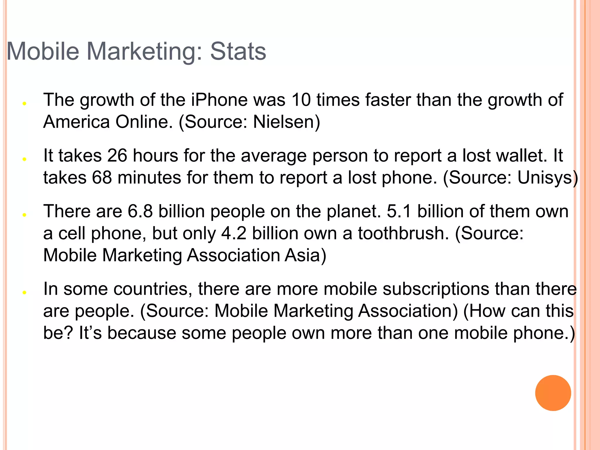 Mobile Marketing: Stats
●

●

●

●

The growth of the iPhone was 10 times faster than the growth of
America Online. (Source: Nielsen)

It takes 26 hours for the average person to report a lost wallet. It
takes 68 minutes for them to report a lost phone. (Source: Unisys)
There are 6.8 billion people on the planet. 5.1 billion of them own
a cell phone, but only 4.2 billion own a toothbrush. (Source:
Mobile Marketing Association Asia)
In some countries, there are more mobile subscriptions than there
are people. (Source: Mobile Marketing Association) (How can this
be? It’s because some people own more than one mobile phone.)

 