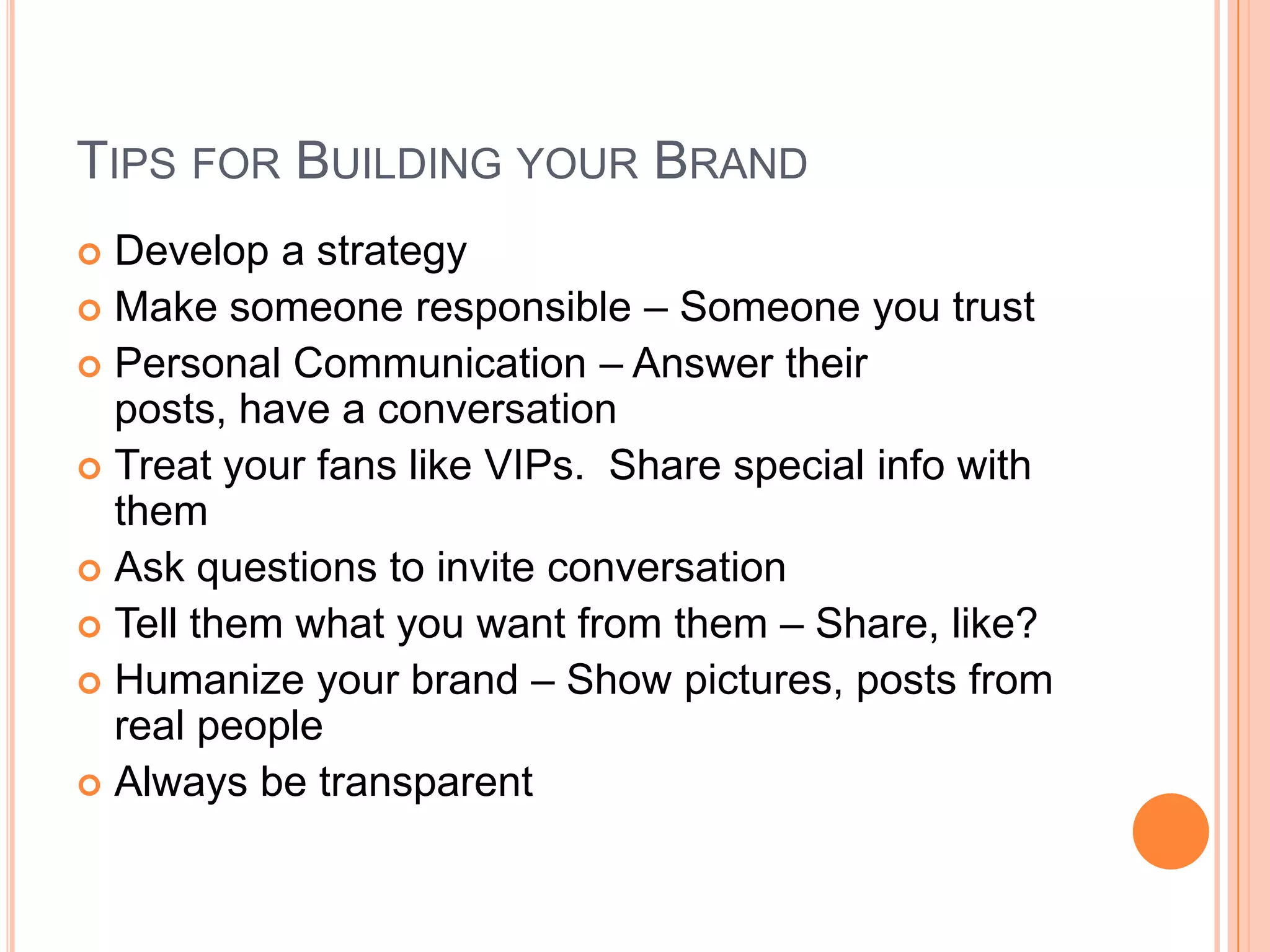 TIPS FOR BUILDING YOUR BRAND
Develop a strategy
 Make someone responsible – Someone you trust
 Personal Communication – Answer their
posts, have a conversation
 Treat your fans like VIPs. Share special info with
them
 Ask questions to invite conversation
 Tell them what you want from them – Share, like?
 Humanize your brand – Show pictures, posts from
real people
 Always be transparent


 