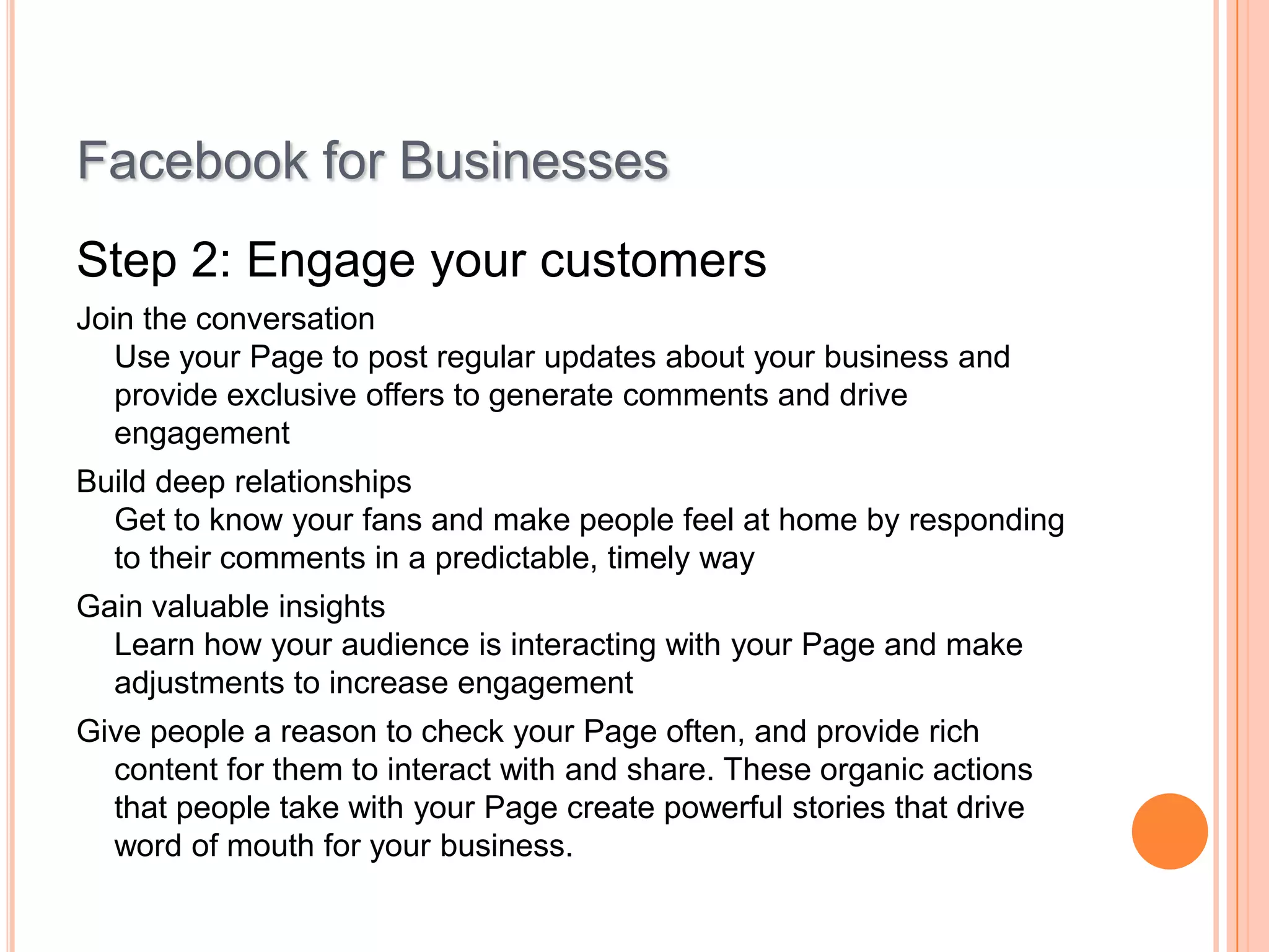 Facebook for Businesses
Step 2: Engage your customers
Join the conversation
Use your Page to post regular updates about your business and
provide exclusive offers to generate comments and drive
engagement
Build deep relationships
Get to know your fans and make people feel at home by responding
to their comments in a predictable, timely way
Gain valuable insights
Learn how your audience is interacting with your Page and make
adjustments to increase engagement
Give people a reason to check your Page often, and provide rich
content for them to interact with and share. These organic actions
that people take with your Page create powerful stories that drive
word of mouth for your business.

 