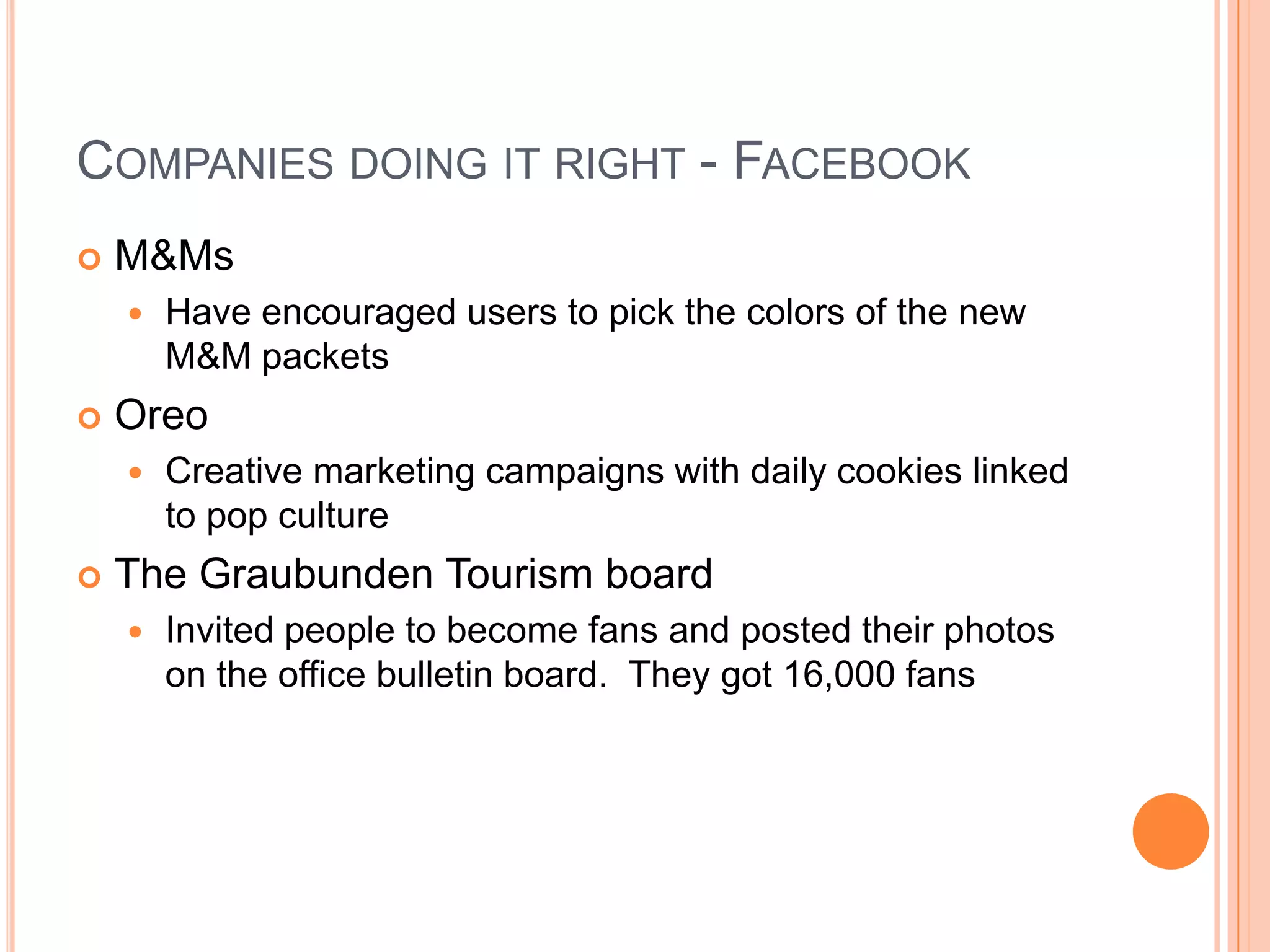 COMPANIES DOING IT RIGHT - FACEBOOK


M&Ms




Oreo




Have encouraged users to pick the colors of the new
M&M packets
Creative marketing campaigns with daily cookies linked
to pop culture

The Graubunden Tourism board


Invited people to become fans and posted their photos
on the office bulletin board. They got 16,000 fans

 