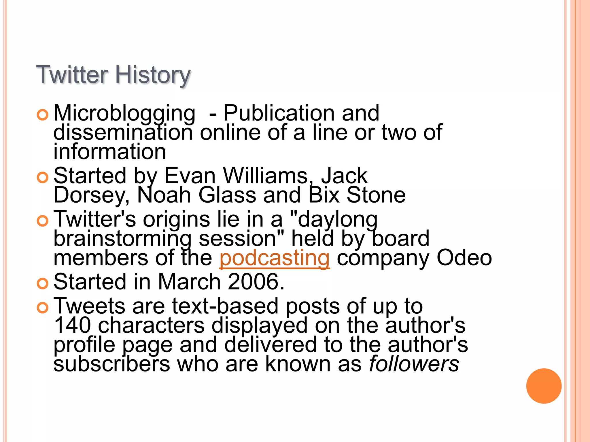 Twitter History
 Microblogging

- Publication and
dissemination online of a line or two of
information
 Started by Evan Williams, Jack
Dorsey, Noah Glass and Bix Stone
 Twitter's origins lie in a "daylong
brainstorming session" held by board
members of the podcasting company Odeo
 Started in March 2006.
 Tweets are text-based posts of up to
140 characters displayed on the author's
profile page and delivered to the author's
subscribers who are known as followers

 