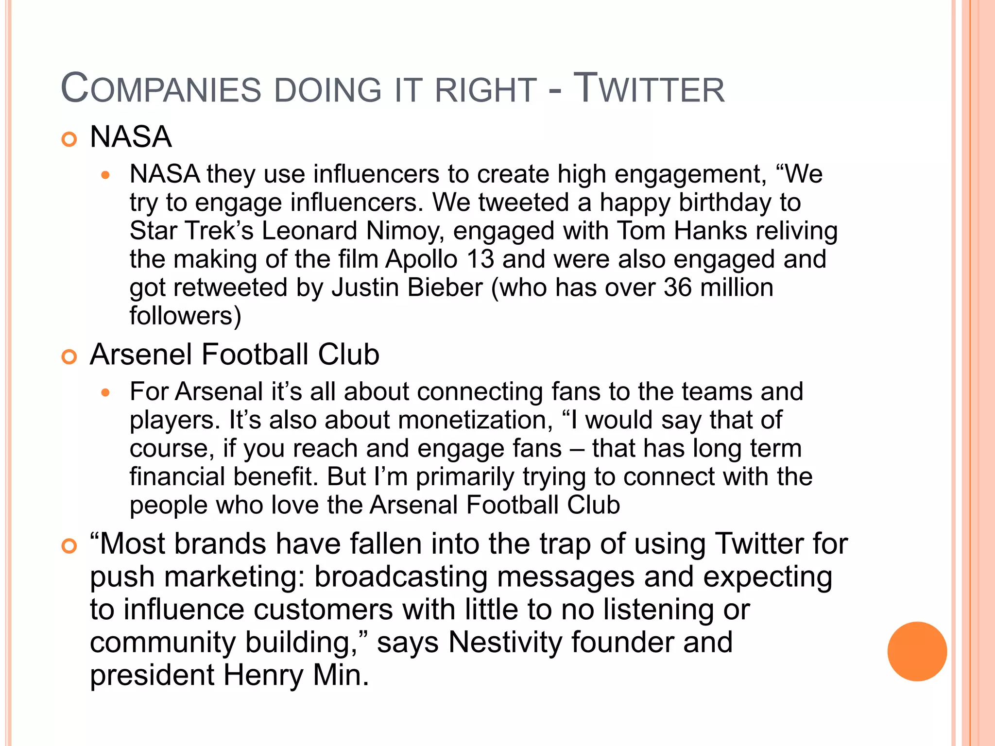 COMPANIES DOING IT RIGHT - TWITTER


NASA




Arsenel Football Club




NASA they use influencers to create high engagement, ―We
try to engage influencers. We tweeted a happy birthday to
Star Trek’s Leonard Nimoy, engaged with Tom Hanks reliving
the making of the film Apollo 13 and were also engaged and
got retweeted by Justin Bieber (who has over 36 million
followers)
For Arsenal it’s all about connecting fans to the teams and
players. It’s also about monetization, ―I would say that of
course, if you reach and engage fans – that has long term
financial benefit. But I’m primarily trying to connect with the
people who love the Arsenal Football Club

―Most brands have fallen into the trap of using Twitter for
push marketing: broadcasting messages and expecting
to influence customers with little to no listening or
community building,‖ says Nestivity founder and
president Henry Min.

 