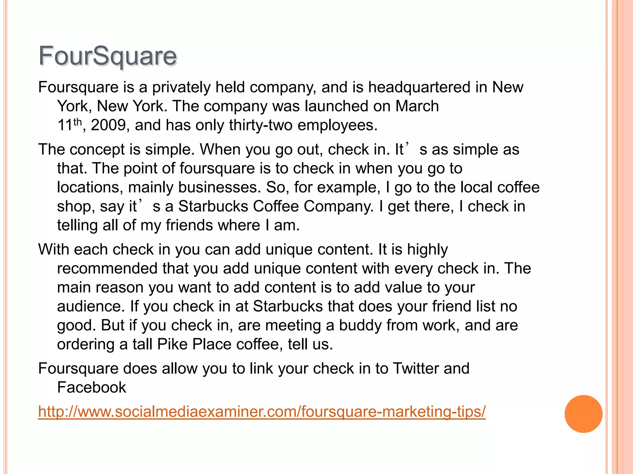 FourSquare
Foursquare is a privately held company, and is headquartered in New
York, New York. The company was launched on March
11th, 2009, and has only thirty-two employees.
The concept is simple. When you go out, check in. It’s as simple as
that. The point of foursquare is to check in when you go to
locations, mainly businesses. So, for example, I go to the local coffee
shop, say it’s a Starbucks Coffee Company. I get there, I check in
telling all of my friends where I am.
With each check in you can add unique content. It is highly
recommended that you add unique content with every check in. The
main reason you want to add content is to add value to your
audience. If you check in at Starbucks that does your friend list no
good. But if you check in, are meeting a buddy from work, and are
ordering a tall Pike Place coffee, tell us.
Foursquare does allow you to link your check in to Twitter and
Facebook
http://www.socialmediaexaminer.com/foursquare-marketing-tips/

 