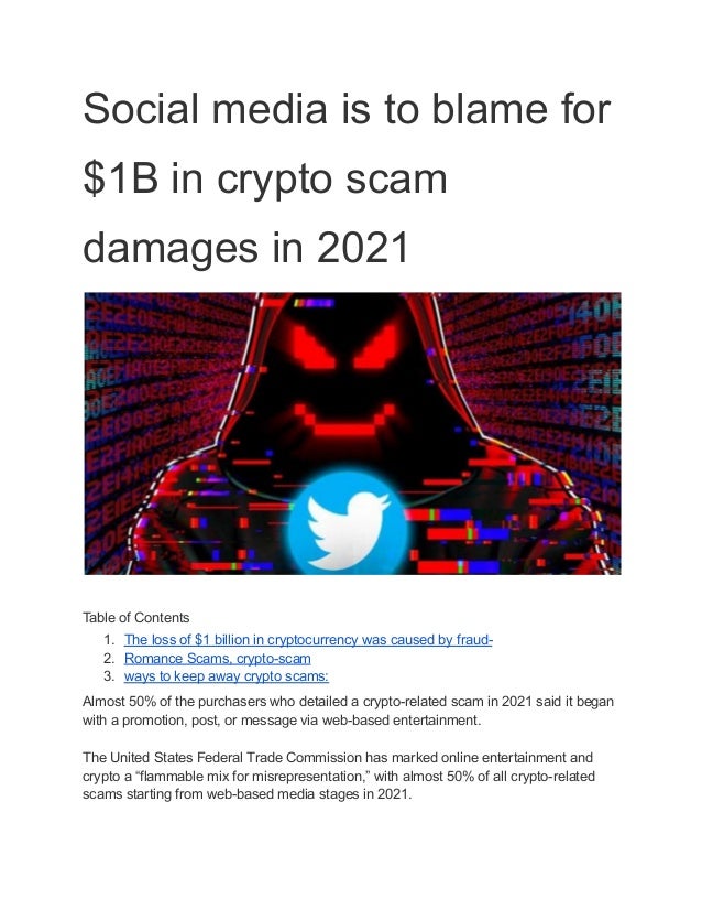 Social media is to blame for
$1B in crypto scam
damages in 2021
​
Table of Contents
1. The loss of $1 billion in cryptocurrency was caused by fraud-
2. Romance Scams, crypto-scam
3. ways to keep away crypto scams:
Almost 50% of the purchasers who detailed a crypto-related scam in 2021 said it began
with a promotion, post, or message via web-based entertainment.
The United States Federal Trade Commission has marked online entertainment and
crypto a “flammable mix for misrepresentation,” with almost 50% of all crypto-related
scams starting from web-based media stages in 2021.
 