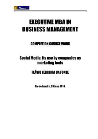 EXECUTIVE MBA IN
 BUSINESS MANAGEMENT

      COMPLETION COURSE WORK


Social Media: Its use by companies as
          marketing tools

       FLÁVIO FERREIRA DA FONTE


         Rio de Janeiro, 09 June 2010.
 