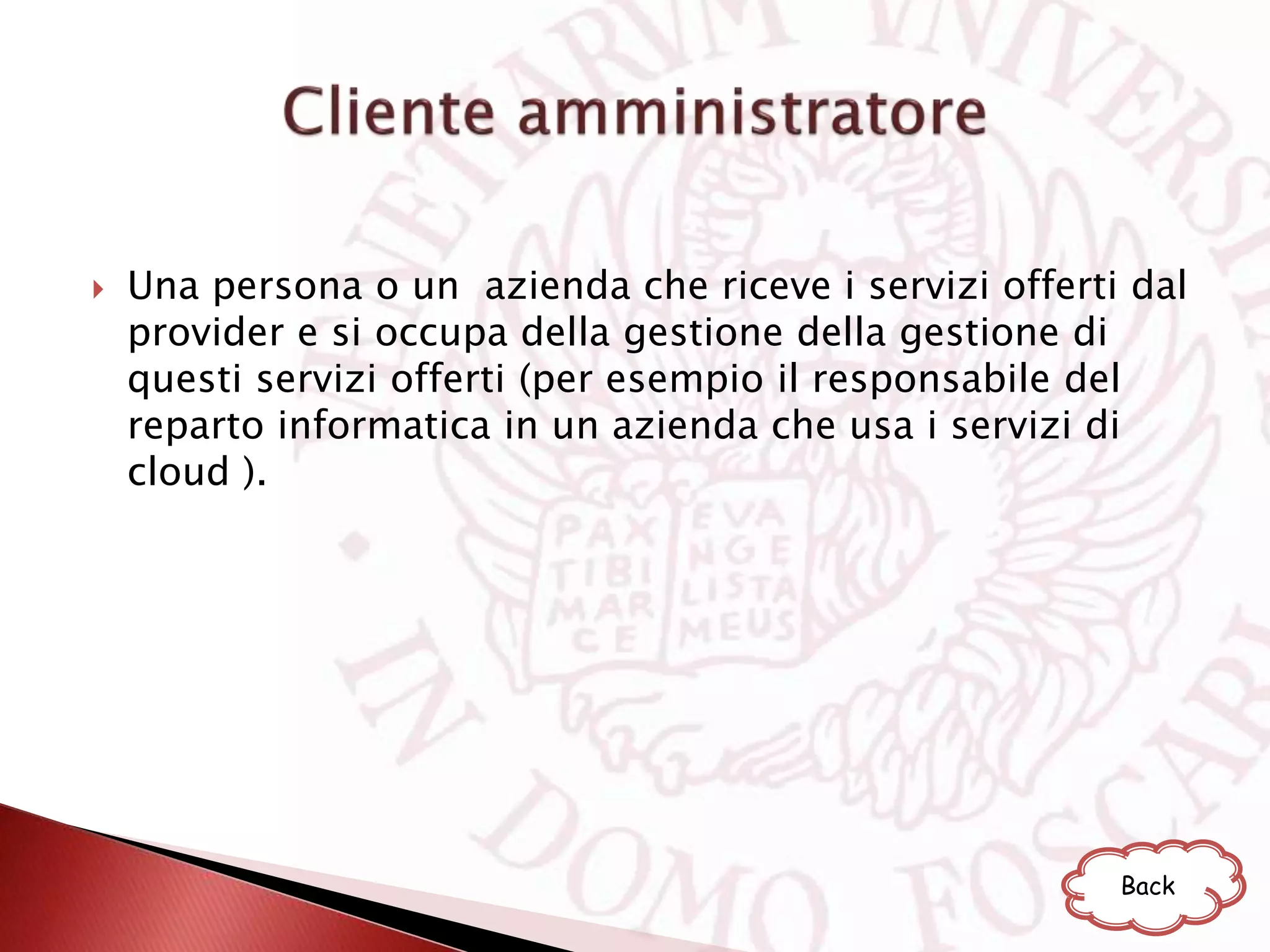 Una persona o un azienda che riceve i servizi offerti dal
provider e si occupa della gestione della gestione di
questi servizi offerti (per esempio il responsabile del
reparto informatica in un azienda che usa i servizi di
cloud ).
Back
 