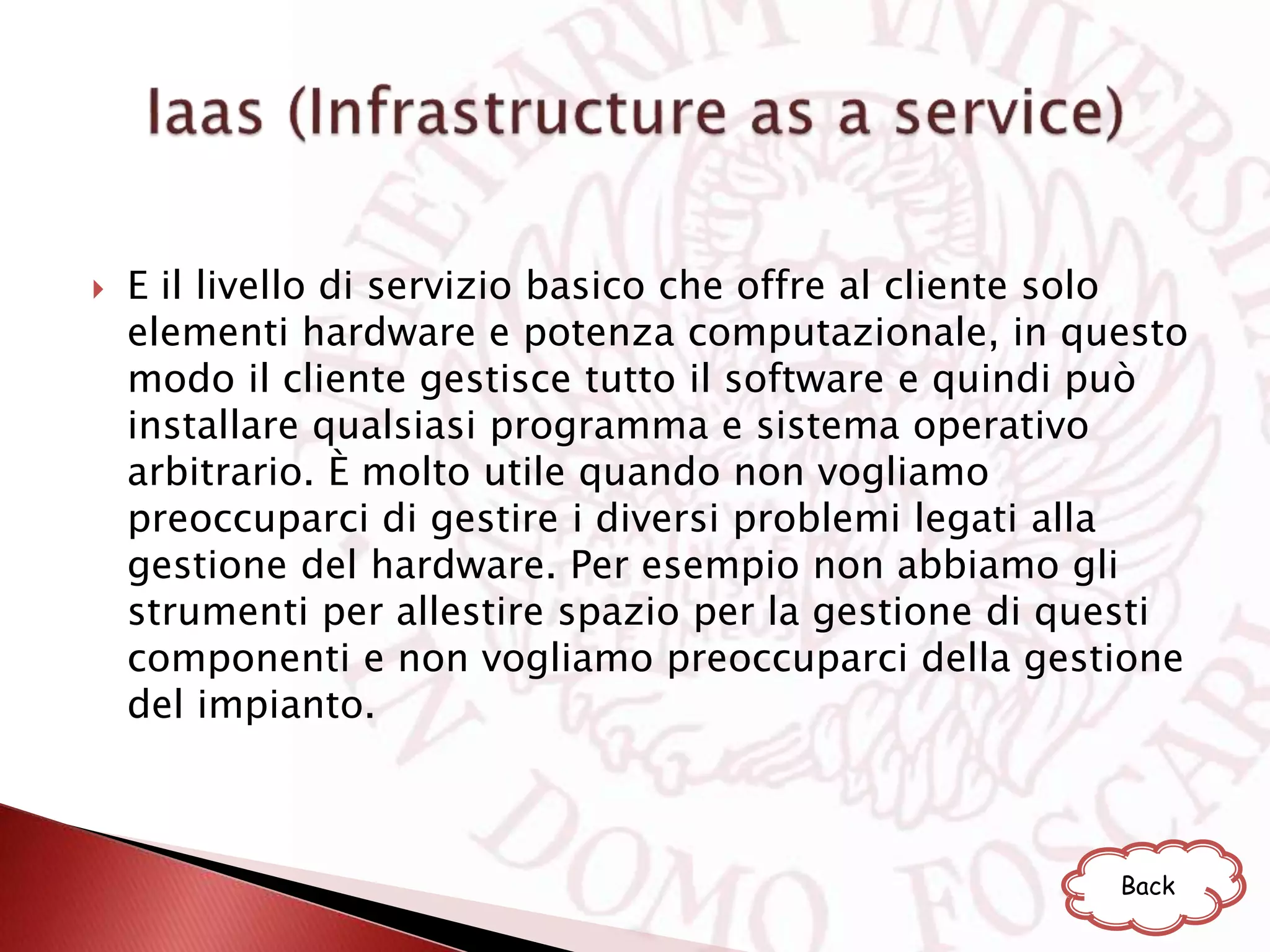  E il livello di servizio basico che offre al cliente solo
elementi hardware e potenza computazionale, in questo
modo il cliente gestisce tutto il software e quindi può
installare qualsiasi programma e sistema operativo
arbitrario. È molto utile quando non vogliamo
preoccuparci di gestire i diversi problemi legati alla
gestione del hardware. Per esempio non abbiamo gli
strumenti per allestire spazio per la gestione di questi
componenti e non vogliamo preoccuparci della gestione
del impianto.
Back
 