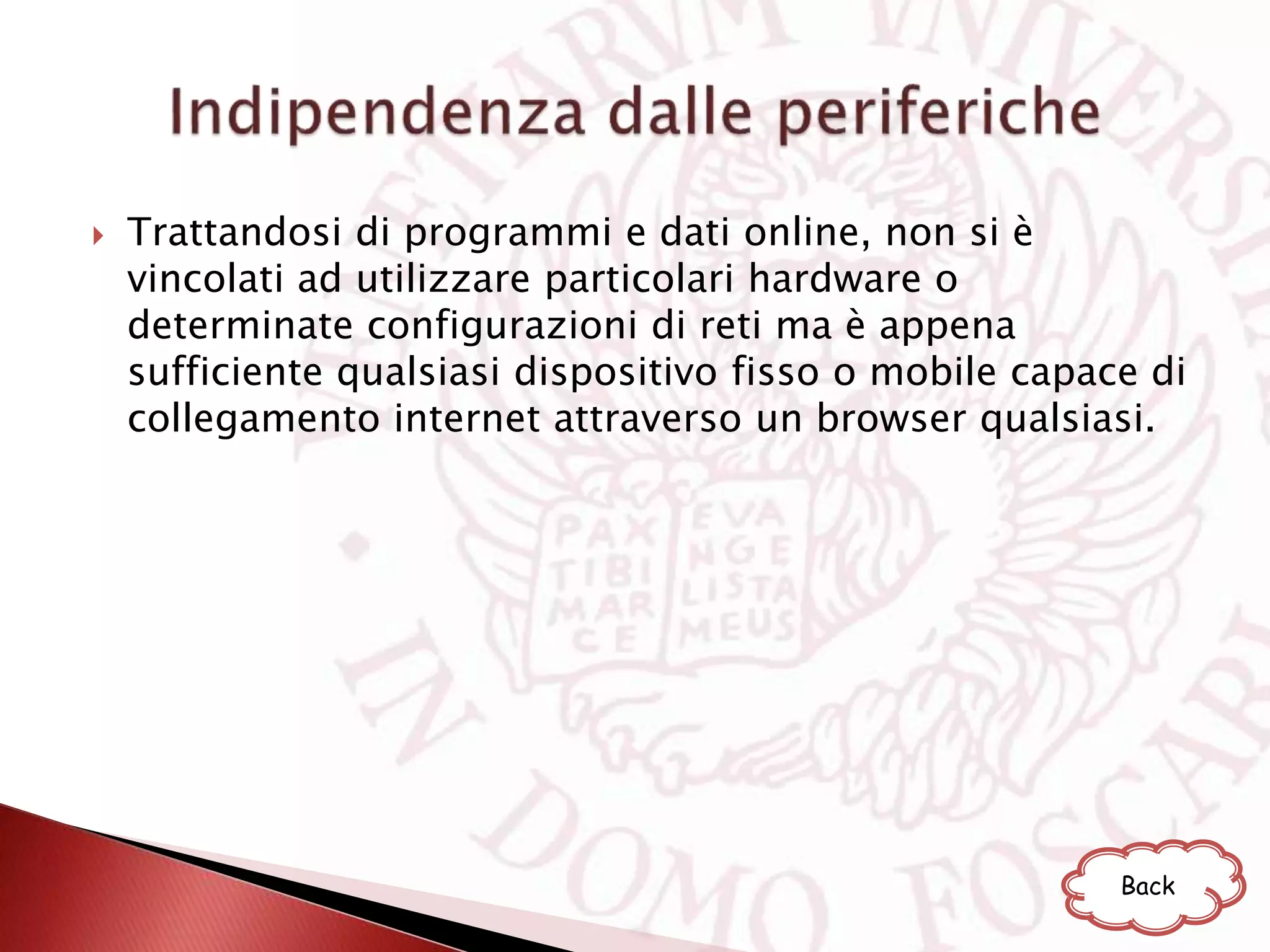  Trattandosi di programmi e dati online, non si è
vincolati ad utilizzare particolari hardware o
determinate configurazioni di reti ma è appena
sufficiente qualsiasi dispositivo fisso o mobile capace di
collegamento internet attraverso un browser qualsiasi.
Back
 