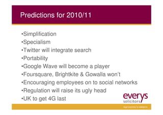 Predictions for 2010/11

•Simplification
•Specialism
•Twitter will integrate search
•Portability
•Google Wave will become a player
•Foursquare, Brightkite & Gowalla won’t
•Encouraging employees on to social networks
•Regulation will raise its ugly head
•UK to get 4G last
                                      legal expertise for everyone
 