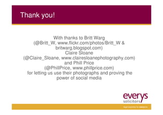 Thank you!


                 With thanks to Britt Warg
      (@Britt_W, www.flickr.com/photos/Britt_W &
                  britwarg.blogspot.com)
                       Claire Sloane
(@Claire_Sloane, www.clairesloanephotography.com)
                       and Phill Price
            (@PhillPrice, www.phillprice.com)
  for letting us use their photographs and proving the
                  power of social media




                                                legal expertise for everyone
 