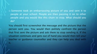 o Someone took an embarrassing picture of you and sent it to
people at your school. People are then passing it on to other
people and you would like this chain to stop. What should you
do?
You should first screenshot the message and the picture that the
person sent you. You would then politely confront the person
that first sent the picture and ask them to stop sending it. If the
situation continues and gets out of hand you would then tell your
teacher or guidance counsellor and they can help you deal with
it.
 