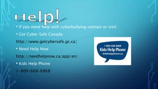 • If you need help with cyberbullying contact or visit:
• Get Cyber Safe Canada
http://www.getcybersafe.gc.ca/
• Need Help Now
http://needhelpnow.ca/app/en/
• Kids Help Phone
1-800-668-6868
 