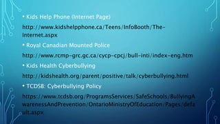 • Kids Help Phone (Internet Page)
http://www.kidshelpphone.ca/Teens/InfoBooth/The-
Internet.aspx
• Royal Canadian Mounted Police
http://www.rcmp-grc.gc.ca/cycp-cpcj/bull-inti/index-eng.htm
• Kids Health Cyberbullying
http://kidshealth.org/parent/positive/talk/cyberbullying.html
• TCDSB: Cyberbullying Policy
https://www.tcdsb.org/ProgramsServices/SafeSchools/BullyingA
warenessAndPrevention/OntarioMinistryOfEducation/Pages/defa
ult.aspx
 