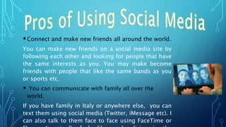 Connect and make new friends all around the world.
You can make new friends on a social media site by
following each other and looking for people that have
the same interests as you. You may make become
friends with people that like the same bands as you
or sports etc.
 You can communicate with family all over the
world.
If you have family in Italy or anywhere else, you can
text them using social media (Twitter, iMessage etc). I
can also talk to them face to face using FaceTime or
 