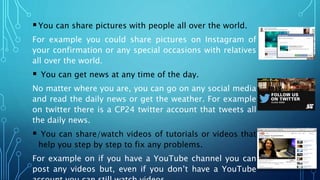 You can share pictures with people all over the world.
For example you could share pictures on Instagram of
your confirmation or any special occasions with relatives
all over the world.
 You can get news at any time of the day.
No matter where you are, you can go on any social media
and read the daily news or get the weather. For example
on twitter there is a CP24 twitter account that tweets all
the daily news.
 You can share/watch videos of tutorials or videos that
help you step by step to fix any problems.
For example on if you have a YouTube channel you can
post any videos but, even if you don’t have a YouTube
 