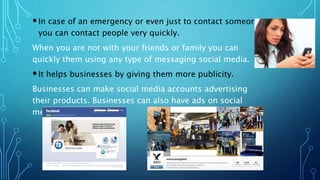 In case of an emergency or even just to contact someone
you can contact people very quickly.
When you are not with your friends or family you can
quickly them using any type of messaging social media.
It helps businesses by giving them more publicity.
Businesses can make social media accounts advertising
their products. Businesses can also have ads on social
media pages.
 
