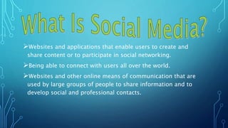 Websites and applications that enable users to create and
share content or to participate in social networking.
Being able to connect with users all over the world.
Websites and other online means of communication that are
used by large groups of people to share information and to
develop social and professional contacts.
 