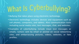 • Bullying that takes place using electronic technology.
• Electronic technology includes devices and equipment such as
cell phones, computers, and tablets. Also communication tools
including social media sites, text messages, chat, and websites.
• Examples of cyberbullying include mean text messages or
emails, rumors sent by email or posted on social networking
sites, and embarrassing pictures, videos, websites, or fake
profiles.
 