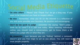 • Do unto others – “Please” and “Thank You” do go a long way. If you
want to be respected you have to respect others.
• Be nice – Remember, what you do on the internet is a reflection of
you and quite possibly your business. Be positive and encouraging.
• Don’t be too quick to judge – remember the saying: “Don’t judge a
book by its cover”? It is still true today. When meeting individuals
online, you should start a conversation, get to know them a bit
before you judge who or what they are.
• Be respectful – Just because you are “hiding” behind a computer
doesn’t give you free reign to act as you please. You still need to
treat people properly.
Press the picture for a quick
 