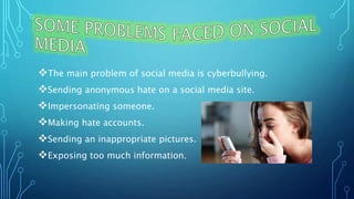 The main problem of social media is cyberbullying.
Sending anonymous hate on a social media site.
Impersonating someone.
Making hate accounts.
Sending an inappropriate pictures.
Exposing too much information.
 